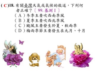 ( C )18. 有關臺灣天氣或氣候的敘述，下列何
         者正確？〔 99. 基測Ⅰ〕
        ( Ａ ) 冬季主要吹西南季風　
        ( Ｂ ) 夏季主要吹西北季風　
        ( Ｃ ) 颱風主要發生於夏、秋兩季 　
        ( Ｄ ) 梅雨季節主要發生在九月、十月
 