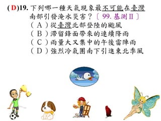 ( D )19. 下列哪一種天氣現象最不可能在臺灣
        南部引發淹水災害？〔 99. 基測Ⅱ〕
         ( Ａ ) 從臺灣北部登陸的颱風   　
         ( Ｂ ) 滯留鋒面帶來的連續降雨　
         ( Ｃ ) 雨量大又集中的午後雷陣雨　
         ( Ｄ ) 強烈冷氣團南下引進東北季風
 