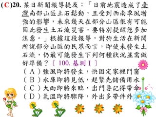 ( C )20. 某日新聞報導提及：「日前地震造成了臺
        灣南部山區土石鬆動，且受到西南季風增
        強的影響，未來幾天在部分山區很有可能
        因此發生土石流災害，要特別提醒您多加
        注意。」根據這段報導，對於生活在新聞
        所說部分山區的民眾而言，即使未發生土
        石流，仍最可能發生下列何種狀況並需做
        好準備？〔 100. 基測Ⅰ〕
         ( Ａ ) 強風即將發生，快固定家裡門窗　
         ( Ｂ ) 水庫即將見低，趕緊先儲備用水　
         ( Ｃ ) 大雨即將來臨，出門要記得帶傘　
         ( Ｄ ) 氣溫即將驟降，外出多帶件外套。
 