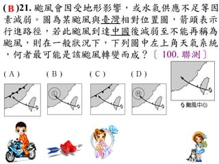 ( B )21. 颱風會因受地形影響，或水氣供應不足等因
素減弱。圖為某颱風與臺灣相對位置圖，箭頭表示
行進路徑，若此颱風到達中國後減弱至不能再稱為
颱風，則在一般狀況下，下列圖中左上角天氣系統
，何者最可能是該颱風轉變而成？〔 100. 聯測〕
(Ａ)　   　(Ｂ)　   　(Ｃ)　   　(Ｄ)　
 