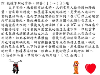 22. 根據下列的資料，回答 ( １ ) ～ ( ３ ) 題
　　久旱不雨，地面嚴重缺水時，人們常用人造雨增加降雨
量。當有鋒面過境，低壓籠罩或颱風接近，是實施人造雨作
業的良好時機。造雨方法隨雲的性質不同：在 0℃ 以上的暖雲
內可撒播鹽粒，鹽粒吸收水分，使其周圍小水滴向它靠攏，
迅速變成大水滴，最後成為雨滴掉下來；在 0℃ 以下的冷雲中
可撒播乾冰，乾冰會使周圍空氣的溫度急遽下降，以致雲中
的水氣或水滴迅速凍結成冰晶，並使附近的水氣以它為核心
而凝結，如此不斷增大其體積，最後形成雨滴降落地面。此
外也可使用碘化銀，將它撒播在雲層或在高樓上焚燒，碘化
銀的蒸氣在 0℃ 以下的雲層中會形成微粒，產生類似前述冰晶
的效果。根據專家評估，經由以上技術最多只能增加 10 ～
15 ％的降雨量。請回答下面的問題：〔 92. 基測Ⅰ〕
 
