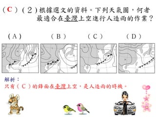 （ C ） ( ２ ) 根據選文的資料。下列天氣圖，何者
           最適合在臺灣上空進行人造雨的作業？
　
 (Ａ)    　(Ｂ)　 　 (Ｃ)　 　 (Ｄ)　




解析：
只有 ( Ｃ ) 的鋒面在臺灣上空，是人造雨的時機。
 