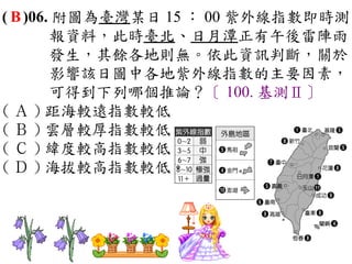 ( B )06. 附圖為臺灣某日 15 ： 00 紫外線指數即時測
        報資料，此時臺北、日月潭正有午後雷陣雨
        發生，其餘各地則無。依此資訊判斷，關於
        影響該日圖中各地紫外線指數的主要因素，
        可得到下列哪個推論？〔 100. 基測Ⅱ〕
( Ａ ) 距海較遠指數較低　
( Ｂ ) 雲層較厚指數較低　
( Ｃ ) 緯度較高指數較低　
( Ｄ ) 海拔較高指數較低。
 