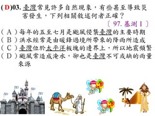 ( D )03. 臺灣常見許多自然現象，有些甚至導致災
        害發生，下列相關敘述何者正確？
                     〔 97. 基測Ⅰ〕
( Ａ ) 每年的五至七月是颱風侵襲臺灣的主要時期　
( Ｂ ) 洪水經常是由暖鋒過境所帶來的降雨所造成　
( Ｃ ) 臺灣位於太平洋板塊的邊界上，所以地震頻繁　
( Ｄ ) 颱風常造成淹水，卻也是臺灣不可或缺的雨量
      來源
 