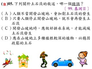 ( B )05. 下列關於土石流的敘述，哪一個錯誤？
                     〔 99. 基測Ⅱ〕
( Ａ ) 人類不當開發山坡地，會加劇土石流的發生　
( Ｂ ) 只要人類停止開發山坡地，就不會再發生土
       石流　
( Ｃ ) 開發山坡地時，應做好排水系統，才能減緩
       土石流發生　
( Ｄ ) 應在山坡地上多種植根較深的植物，以穩固
       疏鬆的土石
 