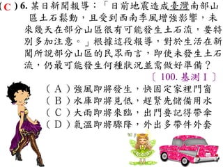 ( C ) 6. 某日新聞報導：「日前地震造成臺灣南部山
        區土石鬆動，且受到西南季風增強影響，未
       來幾天在部分山區很有可能發生土石流，要特
       別多加注意。」根據這段報導，對於生活在新
       聞所說部分山區的民眾而言，即使未發生土石
       流，仍最可能發生何種狀況並需做好準備？
                         〔 100. 基測Ⅰ〕
           ( Ａ ) 強風即將發生，快固定家裡門窗　
           ( Ｂ ) 水庫即將見低，趕緊先儲備用水　
           ( Ｃ ) 大雨即將來臨，出門要記得帶傘　
           ( Ｄ ) 氣溫即將驟降，外出多帶件外套
 