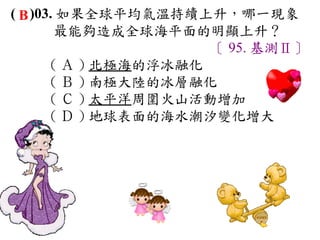 ( B )03. 如果全球平均氣溫持續上升，哪一現象
        最能夠造成全球海平面的明顯上升？
                      〔 95. 基測Ⅱ〕
       ( Ａ ) 北極海的浮冰融化　
       ( Ｂ ) 南極大陸的冰層融化　
       ( Ｃ ) 太平洋周圍火山活動增加　
       ( Ｄ ) 地球表面的海水潮汐變化增大
 