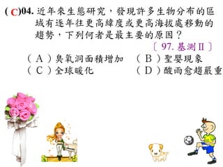 ( C)04. 近年來生態研究，發現許多生物分布的區
       域有逐年往更高緯度或更高海拔處移動的
       趨勢，下列何者是最主要的原因？
                       〔 97. 基測Ⅱ〕
     ( Ａ ) 臭氧洞面積增加　 ( Ｂ ) 聖嬰現象　
     ( Ｃ ) 全球暖化　    ( Ｄ ) 酸雨愈趨嚴重
 