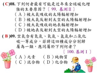 ( C )08. 下列何者最有可能是近年來全球暖化增
         強的主要原因？〔 99. 基測Ⅱ〕
        ( Ａ ) 被大氣吸收的太陽輻射增加　
        ( Ｂ ) 被大氣反射到太空的太陽輻射增加　
        ( Ｃ ) 被大氣吸收的地表輻射增加　
        ( Ｄ ) 被地表反射到太空的太陽輻射增加
( B )09. 空氣含有氮氣、氧氣、氬氣和二氧化
          碳…等成分，若將這四種成分分別歸
          屬為一類，應同屬於下列何者？
                           〔 100. 基測Ⅰ〕
         ( Ａ ) 元素　 ( Ｂ ) 純物質　
         ( Ｃ ) 混合物 ( Ｄ ) 化合物
 