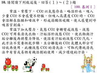 10. 請閱讀下列敘述後，回答 ( １ ) ～ ( ２ ) 題
                           〔 100. 基測Ⅰ〕
　　常溫、常壓下， CO2 以氣態存在，略溶於水，吸入
少量 CO2 不會感覺不舒服，但吸入高濃度 CO2 時， CO2
會溶解在黏膜和唾液中，形成弱酸性碳酸，使人感覺到呼
吸器官刺痛。
　　常溫下加大壓力，氣態 CO2 會轉變成液態。液態
CO2 可用來清洗衣物，汙垢溶於液態 CO2 ，使衣物與汙
垢分離後再將壓力降低，使溶有汙垢的液態 CO2 汽化，
此方法不需要烘乾步驟，且分離後的 CO2 氣體大部分可
回收再使用。此種液態 CO2 的清洗法，可取代傳統清洗
法中有害或易燃有機溶劑的使用，減少環境的汙染。
 