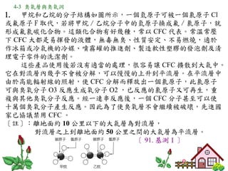 4-3 臭氧層與臭氧洞
1. 甲烷和乙烷的分子結構如圖所示，一個氫原子可被一個氯原子 Cl
或氟原子 F 取代，若將甲烷 / 乙烷分子中的氫原子換成氟 / 氯原子，就
形成氟氯碳化合物。這類化合物有好幾種，常以 CFC 代表。常溫常壓
下 CFC 大都是易揮發的液體，無毒無臭、性質安定、不易燃燒，適於
作冰箱或冷氣機的冷媒、噴霧罐的推進劑、製造軟性塑膠的發泡劑及清
理電子零件的洗潔劑。
    這些產品使用後若沒有適當的處理，很容易讓 CFC 擴散到大氣中。
它在對流層內幾乎不會被分解，可以慢慢的上升到平流層。在平流層中
由於高能輻射線的照射，使 CFC 分解而釋放出一個氯原子，此氯原子
可與臭氧分子 O3 反應生成氧分子 O2 ，已反應的氯原子又可再生，重
複與其他臭氧分子反應。經一連串反應後，一個 CFC 分子甚至可以使
十萬個臭氧分子產生反應。因此為了使臭氧層不會繼續被破壞，先進國
家已協議禁用 CFC 。
〔註〕：離地面約 10 公里以下的大氣層為對流層，
       對流層之上到離地面約 50 公里之間的大氣層為平流層。
                        〔 91. 基測Ⅰ〕
 