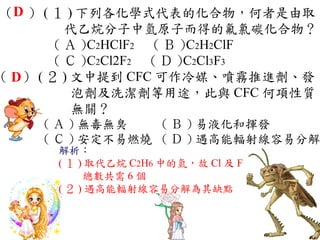 （D ） ( １ ) 下列各化學式代表的化合物，何者是由取
          代乙烷分子中氫原子而得的氟氯碳化合物？
        ( Ａ )C2HClF2 　 ( Ｂ )C2H2ClF 　
        ( Ｃ )C2Cl2F2 　 ( Ｄ )C2Cl3F3
（ D） ( ２ ) 文中提到 CFC 可作冷媒、噴霧推進劑、發
           泡劑及洗潔劑等用途，此與 CFC 何項性質
           無關？
     ( Ａ ) 無毒無臭　  ( Ｂ ) 易液化和揮發　
     ( Ｃ ) 安定不易燃燒 ( Ｄ ) 遇高能輻射線容易分解
       解析：
       ( １ ) 取代乙烷 C2H6 中的氫，故 Cl 及 F
            總數共需 6 個
       ( ２ ) 遇高能輻射線容易分解為其缺點
 