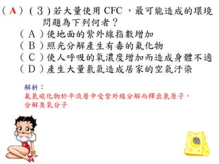 （ A ） ( ３ ) 若大量使用 CFC ，最可能造成的環境
         問題為下列何者？
    ( Ａ ) 使地面的紫外線指數增加　
    ( Ｂ ) 照光分解產生有毒的氟化物　
    ( Ｃ ) 使人呼吸的氧濃度增加而造成身體不適　
    ( Ｄ ) 產生大量氯氣造成居家的空氣汙染
   解析：
   氟氯碳化物於平流層中受紫外線分解而釋出氯原子，
   分解臭氧分子
 