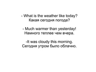 - What is the weather like today?
    Какая сегодня погода?

- Much warmer than yesterday!
  Намного теплее чем вчера.

 -It was cloudy this morning.
Сегодня утром было облачно.
 