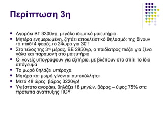 Περίπτωση 3η
   Αγοράκι ΒΓ 3300γρ, μεγάλο ιδιωτικό μαιευτήριο
   Μητέρα ενημερωμένη, ζητάει αποκλειστικό θηλασμό: της δίνουν
    το παιδί 4 φορές το 24ωρο για 30’!
   Στο τέλος της 3ης μέρας, ΒΕ 2950γρ, ο παιδίατρος πιέζει για ξένο
    γάλα και παραμονή στο μαιευτήριο
   Οι γονείς υπογράφουν για εξιτήριο, με βλέπουν στο σπίτι το ίδιο
    απόγευμα
   Το μωρό θηλάζει υπέροχα
   Μητέρα και μωρό γίνονται αυτοκόλλητοι
   Μετά 48 ώρες, βάρος 3220γρ!
   Υγιέστατο αγοράκι, θηλάζει 18 μηνών, βάρος – ύψος 75% στα
    πρότυπα ανάπτυξης ΠΟΥ
 