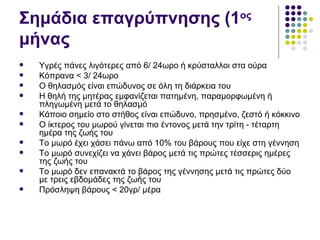 Σημάδια επαγρύπνησης (1ος
μήνας
   Υγρές πάνες λιγότερες από 6/ 24ωρο ή κρύσταλλοι στα ούρα
   Κόπρανα < 3/ 24ωρο
   Ο θηλασμός είναι επώδυνος σε όλη τη διάρκεια του
   Η θηλή της μητέρας εμφανίζεται πατημένη, παραμορφωμένη ή
    πληγωμένη μετά το θηλασμό
   Κάποιο σημείο στο στήθος είναι επώδυνο, πρησμένο, ζεστό ή κόκκινο
   Ο ίκτερος του μωρού γίνεται πιο έντονος μετά την τρίτη - τέταρτη
    ημέρα της ζωής του
   Το μωρό έχει χάσει πάνω από 10% του βάρους που είχε στη γέννηση
   Το μωρό συνεχίζει να χάνει βάρος μετά τις πρώτες τέσσερις ημέρες
    της ζωής του
   Το μωρό δεν επανακτά το βάρος της γέννησης μετά τις πρώτες δύο
    με τρεις εβδομάδες της ζωής του
   Πρόσληψη βάρους < 20γρ/ μέρα
 