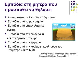 Εμπόδια στη μητέρα που
προσπαθεί να θηλάσει
   Συστηματικά, πολλαπλά, καθημερινά
   Εμπόδια από το μαιευτήριο
   Εμπόδια από επαγγελματίες
    υγείας
   Εμπόδια από την οικογένεια
    και τον άμεσο περίγυρο
   Εμπόδια από την εργασία
   Εμπόδια από την κυρίαρχη κουλτούρα του
    μπιμπερό και τα ΜΜΕ
                          Σ Παπαβέντσης. Επιστροφή στον μητρικό
                          θηλασμό. Εκδόσεις Πατάκη 2011
 
