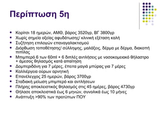 Περίπτωση 5η
   Κορίτσι 18 ημερών, ΑΜΘ, βάρος 3520γρ, ΒΓ 3800γρ
   Χωρίς σημεία οξείας αφυδάτωσης/ κλινική εξέταση καλή
   Συζήτηση επιλογών επαναγαλακτισμού
   Διόρθωση τοποθέτησης/ σύλληψης, μαλάξεις, δέρμα με δέρμα, διακοπή
    πιπίλας
   Μπιμπερό 6 των 60ml + 6 διπλές αντλήσεις με νοσοκομειακό θήλαστρο
    + άμεσος θηλασμός κατά απαίτηση
   Δομπεριδόνη για 7 μέρες, έπειτα μαγιά μπύρας για 7 μέρες
   Καλλιέργεια ούρων αρνητική
   Επανέλεγχος 25 ημερών, βάρος 3700γρ
   Σταδιακή μείωση μπιμπερό και αντλήσεων
   Πλήρης αποκλειστικός θηλασμός στις 45 ημέρες, βάρος 4730γρ
   Θήλασε αποκλειστικά έως 6 μηνών, συνολικά έως 10 μήνες
   Ανάπτυξη >90% των προτύπων ΠΟΥ
 