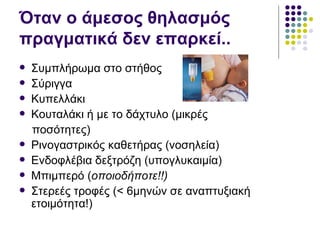 Όταν ο άμεσος θηλασμός
πραγματικά δεν επαρκεί..
   Συμπλήρωμα στο στήθος
   Σύριγγα
   Κυπελλάκι
   Κουταλάκι ή με το δάχτυλο (μικρές
    ποσότητες)
   Ρινογαστρικός καθετήρας (νοσηλεία)
   Ενδοφλέβια δεξτρόζη (υπογλυκαιμία)
   Μπιμπερό (οποιοδήποτε!!)
   Στερεές τροφές (< 6μηνών σε αναπτυξιακή
    ετοιμότητα!)
 