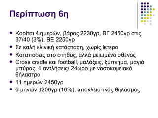 Περίπτωση 6η

   Κορίτσι 4 ημερών, βάρος 2230γρ, ΒΓ 2450γρ στις
    37/40 (3%), ΒΕ 2250γρ
   Σε καλή κλινική κατάσταση, χωρίς ίκτερο
   Καταπόσεις στο στήθος, αλλά μειωμένο σθένος
   Cross cradle και football, μαλάξεις, ξύπνημα, μαγιά
    μπύρας, 4 αντλήσεις/ 24ωρο με νοσοκομειακό
    θήλαστρο
   11 ημερών 2450γρ
   6 μηνών 6200γρ (10%), αποκλειστικός θηλασμός
 