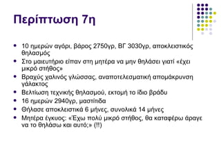 Περίπτωση 7η
   10 ημερών αγόρι, βάρος 2750γρ, ΒΓ 3030γρ, αποκλειστικός
    θηλασμός
   Στο μαιευτήριο είπαν στη μητέρα να μην θηλάσει γιατί «έχει
    μικρό στήθος»
   Βραχύς χαλινός γλώσσας, αναποτελεσματική απομάκρυνση
    γάλακτος
   Βελτίωση τεχνικής θηλασμού, εκτομή το ίδιο βράδυ
   16 ημερών 2940γρ, μαστίτιδα
   Θήλασε αποκλειστικά 6 μήνες, συνολικά 14 μήνες
   Μητέρα έγκυος: «Έχω πολύ μικρό στήθος, θα καταφέρω άραγε
    να το θηλάσω και αυτό;» (!!)
 