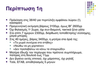 Περίπτωση 1η
   Πρόκληση στις 38/40 για περιτύλιξη ομφάλιου λώρου (!),
    καισαρική
   Προγεννητική εκτίμηση βάρους 3100γρ, όμως ΒΓ 2600γρ
   Όχι θηλασμός 1ο 2ωρο, όχι συν-διαμονή, τακτικά ξένο γάλα
   Στο σπίτι 7 ημερών 2300γρ, διόρθωση τοποθέτησης/ σύλληψης,
    μαγιά μπύρας
   Στις 40 ημέρες, βάρος 3400γρ, η μητέρα στα όριά της:
     «Το μωρό συνέχεια στο στήθος»
     «Νιώθω να μη χορταίνει»
     «Δεν προλαβαίνω να κάνω τα στοιχειώδη»
   Μητέρα έδιωξε τον περίγυρο που πρότεινε συμπλήρωμα,
    πατέρας στη δουλειά έως 11μμ
   Δεν βγαίνει εκτός σπιτιού, όχι μάρσιπος, όχι ρηλάξ
   Τσάι, ΕΓΑΒ, αποθηλασμός 5 μηνών
 