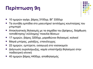 Περίπτωση 9η

   10 ημερών αγόρι, βάρος 3100γρ, ΒΓ 3350γρ
   Τα συνήθη εμπόδια στο μαιευτήριο/ αντιλήψεις κουλτούρας του
    μπιμπερό
   Αποκλειστικός θηλασμός με τα σημάδια του βρέφους, διόρθωση
    τοποθέτησης/ σύλληψης/ ποικιλία θέσεων
   17 ημερών, βάρος 3200γρ, μαραθώνιοι θηλασμοί, κολικοί
   Μαγιά μπύρας, μαλάξεις, επανέλεγχος
   22 ημερών, εμπύρετο, εισαγωγή στο νοσοκομείο
   Διάγνωση ουρολοίμωξης, καμία υποστήριξη θηλασμού στην
    παιδιατρική κλινική
   40 ημερών βάρος 4400γρ, αποθηλασμός
 