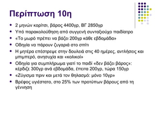 Περίπτωση 10η
   2 μηνών κορίτσι, βάρος 4400γρ, ΒΓ 2850γρ
   Υπό παρακολούθηση από συγγενή συνταξιούχο παιδίατρο
   «Το μωρό πρέπει να βάζει 200γρ κάθε εβδομάδα»
   Οδηγία να πάρουν ζυγαριά στο σπίτι
   Η μητέρα επέστρεψε στην δουλειά στις 40 ημέρες, αντλήσεις και
    μπιμπερό, ανησυχία και «κολικοί»
   Οδηγία για συμπλήρωμα γιατί το παιδί «δεν βάζει βάρος»:
    κέρδιζε 300γρ ανά εβδομάδα, έπειτα 200γρ, τώρα 150γρ
   «Ζύγισμα πριν και μετά τον θηλασμό: μόνο 10γρ»
   Βρέφος υγιέστατο, στο 25% των προτύπων βάρους από τη
    γέννηση
 