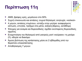 Περίπτωση 11η

   ΑΜΘ, βρέφος υγιές, μεγαλώνει στο 50%
   Συχνή επικοινωνία και αιτιάσεις: συχνοί θηλασμοί, ανησυχία, «κολικοί»
   4 μηνών, αιτιάσεις επιμένουν, εστιάζω στην μητέρα: αναφερόμενη
    κόπωση, υπνηλία, πρήξιμο στα μάτια, αύξηση βάρους, κατάθλιψη
   Έλεγχος για αναιμία και θυρεοειδικός: σχεδόν ανύπαρκτες θυρεοειδικές
    ορμόνες
   Ενοχοποίηση του θηλασμού από γιατρούς γιατί «κούρασε» τη μητέρα
    (!!), οδηγία να διακόψει
   Άμεση βελτίωση της κατάστασης μέσα σε 2 εβδομάδες από την
    θεραπεία υποκατάστασης
   Αποθηλασμός 7 μηνών
 