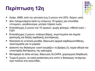 Περίπτωση 12η
   Αγόρι, ΑΜΘ, από την γέννηση έως 2 μηνών στο 25%, δείχνει υγιές
   Δύο τηλεφωνήματα κατά τις επόμενες 10 ημέρες για επεισόδια
    «πνιγμού», ρουθούνισμα, μητέρα πέρασε ίωση
   Επανάλεγχος 2 μηνών και 10 ημερών: χωρίς φύσημα, πιθανά ίωση –
    ΓΟΠ
   Επανάλεγχος 3 μηνών: στάσιμο βάρος, συμπτώματα και σημεία
    αριστερής και δεξιάς καρδιακής ανεπάρκειας
   Νοσηλεία σε εντατική μονάδα, διάγνωση αρχικά καρδιομυοπάθειας,
    προετοιμασία για το μοιραίο
   Διακοπή του θηλασμού «γιατί κουράζει» το βρέφος (!), καμία οδηγία και
    υποστήριξη διατήρησης της γαλουχίας
   Μεταφορά σε άλλο κέντρο, διάγνωση ΑLCAPA, χειρουργική διόρθωση
   Τώρα 8 μηνών, σε καλή κατάσταση στο σπίτι/ ο θηλασμός πετάχτηκε
    προ πολλού στα σκουπίδια..
 
