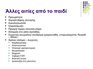 Άλλες αιτίες από το παιδί
   Προωρότητα
   Χαμηλό βάρος γέννησης
   Αγκυλογλωσσία
   Ουρολοίμωξη
   Πρώιμη/ όψιμη νεογνική σήψη
   Αλλεργία στο γάλα αγελάδας
   Συγγενείς ανωμαλίες/ σύνδρομα (μικρογναθία, υπερωιοσχιστία, Russell
    – Silver)
   Χρόνιο νόσημα – συγγενές
       Καρδιαγγειακό
       Αναπνευστικό
       Ηπατικό/ γαστρεντερικό
       Νευρολογικό
       Νεφρικό
       Σοβαρή ΓΟΠ
       Κυστική ίνωση
       Δυσανεξία στη γλουτένη
 