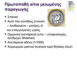 Πρωτοπαθή αίτια μειωμένης
παραγωγής
   Σπάνια!
   Αυτό που συνήθως εννοούν
    – λανθασμένα – μητέρες ή/
    και επαγγελματίες υγείας
   Ορμονική ανεπάρκεια (υπο – υποφυσιισμός,
    σύνδρομο Sheehan)
   Ανεπάρκεια αδένα (1/1000)
   Χειρουργείο μαστού (κυκλική τομή θηλαίας άλω!)
 