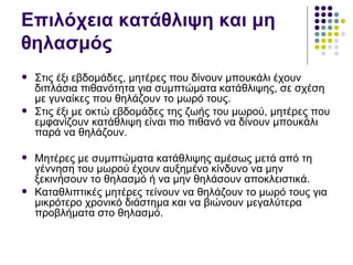 Επιλόχεια κατάθλιψη και μη
θηλασμός
   Στις έξι εβδομάδες, μητέρες που δίνουν μπουκάλι έχουν
    διπλάσια πιθανότητα για συμπτώματα κατάθλιψης, σε σχέση
    με γυναίκες που θηλάζουν το μωρό τους.
   Στις έξι με οκτώ εβδομάδες της ζωής του μωρού, μητέρες που
    εμφανίζουν κατάθλιψη είναι πιο πιθανό να δίνουν μπουκάλι
    παρά να θηλάζουν.

   Μητέρες με συμπτώματα κατάθλιψης αμέσως μετά από τη
    γέννηση του μωρού έχουν αυξημένο κίνδυνο να μην
    ξεκινήσουν το θηλασμό ή να μην θηλάσουν αποκλειστικά.
   Καταθλιπτικές μητέρες τείνουν να θηλάζουν το μωρό τους για
    μικρότερο χρονικό διάστημα και να βιώνουν μεγαλύτερα
    προβλήματα στο θηλασμό.
 