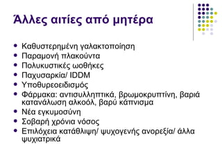 Άλλες αιτίες από μητέρα

   Καθυστερημένη γαλακτοποίηση
   Παραμονή πλακούντα
   Πολυκυστικές ωοθήκες
   Παχυσαρκία/ IDDM
   Υποθυρεοειδισμός
   Φάρμακα: αντισυλληπτικά, βρωμοκρυπτίνη, βαριά
    κατανάλωση αλκοόλ, βαρύ κάπνισμα
   Νέα εγκυμοσύνη
   Σοβαρή χρόνια νόσος
   Επιλόχεια κατάθλιψη/ ψυχογενής ανορεξία/ άλλα
    ψυχιατρικά
 