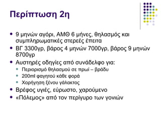 Περίπτωση 2η

   9 μηνών αγόρι, ΑΜΘ 6 μήνες, θηλασμός και
    συμπληρωματικές στερεές έπειτα
   ΒΓ 3300γρ, βάρος 4 μηνών 7000γρ, βάρος 9 μηνών
    8700γρ
   Αυστηρές οδηγίες από συνάδελφο για:
       Περιορισμό θηλασμού σε πρωί – βράδυ
       200ml φαγητού κάθε φορά
       Χορήγηση ξένου γάλακτος
   Βρέφος υγιές, εύρωστο, χαρούμενο
   «Πόλεμος» από τον περίγυρο των γονιών
 