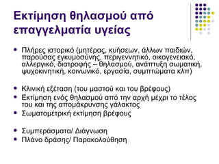 Εκτίμηση θηλασμού από
επαγγελματία υγείας
   Πλήρες ιστορικό (μητέρας, κυήσεων, άλλων παιδιών,
    παρούσας εγκυμοσύνης, περιγεννητικό, οικογενειακό,
    αλλεργικό, διατροφής – θηλασμού, ανάπτυξη σωματική,
    ψυχοκινητική, κοινωνικό, εργασία, συμπτώματα κλπ)

   Κλινική εξέταση (του μαστού και του βρέφους)
   Εκτίμηση ενός θηλασμού από την αρχή μέχρι το τέλος
    του και της απομάκρυνσης γάλακτος
   Σωματομετρική εκτίμηση βρέφους

   Συμπεράσματα/ Διάγνωση
   Πλάνο δράσης/ Παρακολούθηση
 