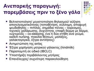 Ανεπαρκής παραγωγή:
παρεμβάσεις πριν το ξένο γάλα
   Βελτιστοποίηση/ μεγιστοποίηση θηλασμού/ αύξηση
    αποτελεσματικότητας (τοποθέτηση, σύλληψη, αποφυγή
    ψευδοθηλής – πιπίλας, σημάδια πείνας – κορεσμού,
    τεχνικές χαλάρωσης, συχνότητα, επαφή δέρμα με δέρμα,
    νυχτερινός – co-sleeping, ένα ή δύο στήθη ανά γεύμα,
    switch nursing, ποικιλία θέσεων, μαλάξεις,
    γαλακτογογικά, έξτρα αντλήσεις)
   Αντιμετώπιση της αιτίας
   Έξτρα χορήγηση μητρικού γάλακτος (hindmilk)
   Παραπομπή σε ειδικό (IBCLC)
   Υποστήριξη περιβάλλοντος μητέρας
   Επανέλεγχος/ συχνότερη παρακολούθηση
 