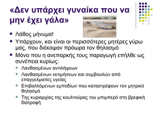 «Δεν υπάρχει γυναίκα που να
μην έχει γάλα»
   Λάθος μήνυμα!
   Υπάρχουν, και είναι οι περισσότερες μητέρες γύρω
    μας, που διέκοψαν πρόωρα τον θηλασμό
   Μόνο που η ανεπαρκής τους παραγωγή επήλθε ως
    συνέπεια κυρίως:
       Λανθασμένων αντιλήψεων
       Λανθασμένων εκτιμήσεων και συμβουλών από
        επαγγελματίες υγείας
       Επιβαλλόμενων εμποδίων που καταστρέφουν τον μητρικό
        θηλασμό
       Της κυριαρχίας της κουλτούρας του μπιμπερό στη βρεφική
        διατροφή
 