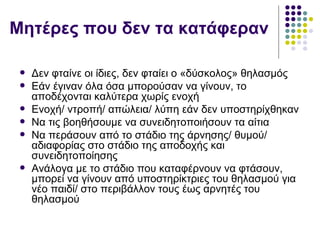 Μητέρες που δεν τα κατάφεραν

    Δεν φταίνε οι ίδιες, δεν φταίει ο «δύσκολος» θηλασμός
    Εάν έγιναν όλα όσα μπορούσαν να γίνουν, το
     αποδέχονται καλύτερα χωρίς ενοχή
    Ενοχή/ ντροπή/ απώλεια/ λύπη εάν δεν υποστηρίχθηκαν
    Να τις βοηθήσουμε να συνειδητοποιήσουν τα αίτια
    Να περάσουν από το στάδιο της άρνησης/ θυμού/
     αδιαφορίας στο στάδιο της αποδοχής και
     συνειδητοποίησης
    Ανάλογα με το στάδιο που καταφέρνουν να φτάσουν,
     μπορεί να γίνουν από υποστηρίκτριες του θηλασμού για
     νέο παιδί/ στο περιβάλλον τους έως αρνητές του
     θηλασμού
 