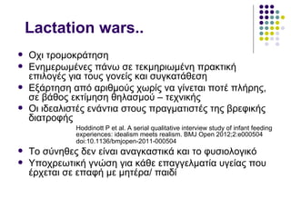 Lactation wars..
   Oχι τρομοκράτηση
   Ενημερωμένες πάνω σε τεκμηριωμένη πρακτική
    επιλογές για τους γονείς και συγκατάθεση
   Εξάρτηση από αριθμούς χωρίς να γίνεται ποτέ πλήρης,
    σε βάθος εκτίμηση θηλασμού – τεχνικής
   Οι ιδεαλιστές ενάντια στους πραγματιστές της βρεφικής
    διατροφής
              Ηoddinott P et al. A serial qualitative interview study of infant feeding
              experiences: idealism meets realism. BMJ Open 2012;2:e000504
              doi:10.1136/bmjopen-2011-000504
   Το σύνηθες δεν είναι αναγκαστικά και το φυσιολογικό
   Υποχρεωτική γνώση για κάθε επαγγελματία υγείας που
    έρχεται σε επαφή με μητέρα/ παιδί
 