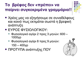 To βρέφος δεν «πρέπει» να
παίρνει συγκεκριμένα γραμμάρια!!
   Χρέος μας να εξηγήσουμε σε συναδέλφους
    και κοινό πως εκτιμάται σωστά η βρεφική
    ανάπτυξη
   ΕΥΡΟΣ ΦΥΣΙΟΛΟΓΙΚΟΥ:
       Φυσιολογικό αγόρι 2 προς 3 μηνών: 600 –
        1000γρ
       Φυσιολογικό αγόρι 8 προς 9 μηνών:
        150 – 400γρ
   ΠΡΟΤΥΠΑ ανάπτυξης ΠΟΥ
 