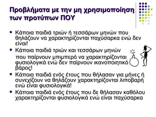 Προβλήματα με την μη χρησιμοποίηση
των προτύπων ΠΟΥ

   Κάποια παιδιά τριών ή τεσσάρων μηνών που
    θηλάζουν να χαρακτηρίζονται παχύσαρκα ενώ δεν
    είναι!
   Κάποια παιδιά τριών και τεσσάρων μηνών
    που παίρνουν μπιμπερό να χαρακτηρίζονται
    φυσιολογικά ενώ δεν παίρνουν ικανοποιητικό
    βάρος!
   Κάποια παιδιά ενός έτους που θήλασαν για μήνες ή
    συνεχίζουν να θηλάζουν χαρακτηρίζονται λιποβαρή
    ενώ είναι φυσιολογικά!
   Κάποια παιδιά ενός έτους που δε θήλασαν καθόλου
    χαρακτηρίζονται φυσιολογικά ενώ είναι παχύσαρκα
 