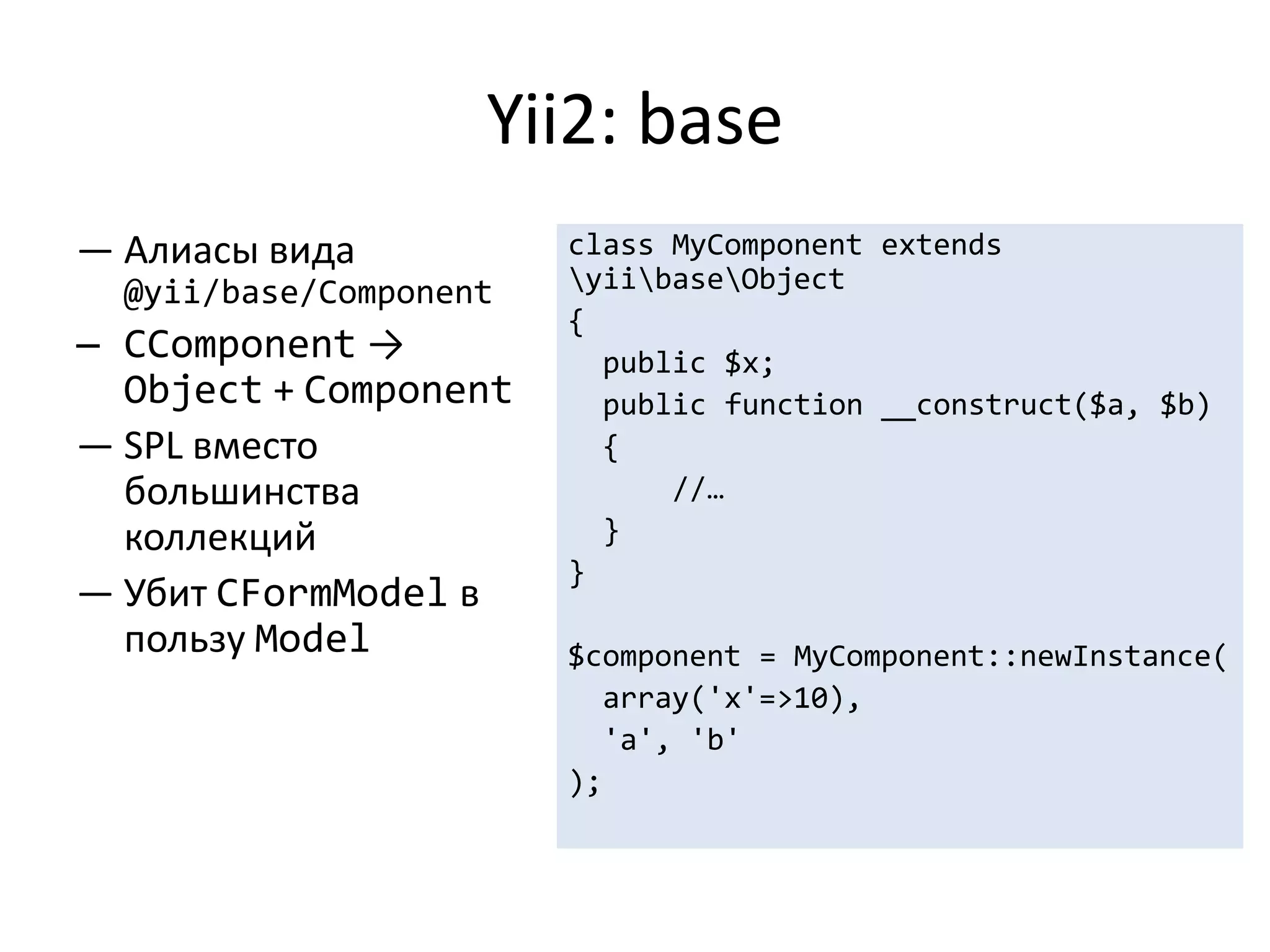 Yii2: base
— Алиасы вида           class MyComponent extends
  @yii/base/Component   yiibaseObject
                        {
— CComponent →            public $x;
  Object + Component      public function __construct($a, $b)
— SPL вместо              {
  большинства                 //…
  коллекций               }
                        }
— Убит CFormModel в
  пользу Model          $component = MyComponent::newInstance(
                          array('x'=>10),
                          'a', 'b'
                        );
 