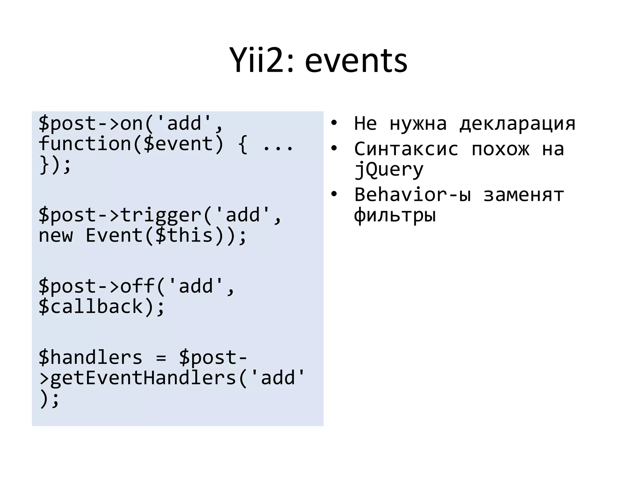 Yii2: events
$post->on('add',          • Не нужна декларация
function($event) { ...    • Синтаксис похож на
});                         jQuery
                          • Behavior-ы заменят
$post->trigger('add',       фильтры
new Event($this));

$post->off('add',
$callback);

$handlers = $post-
>getEventHandlers('add'
);
 