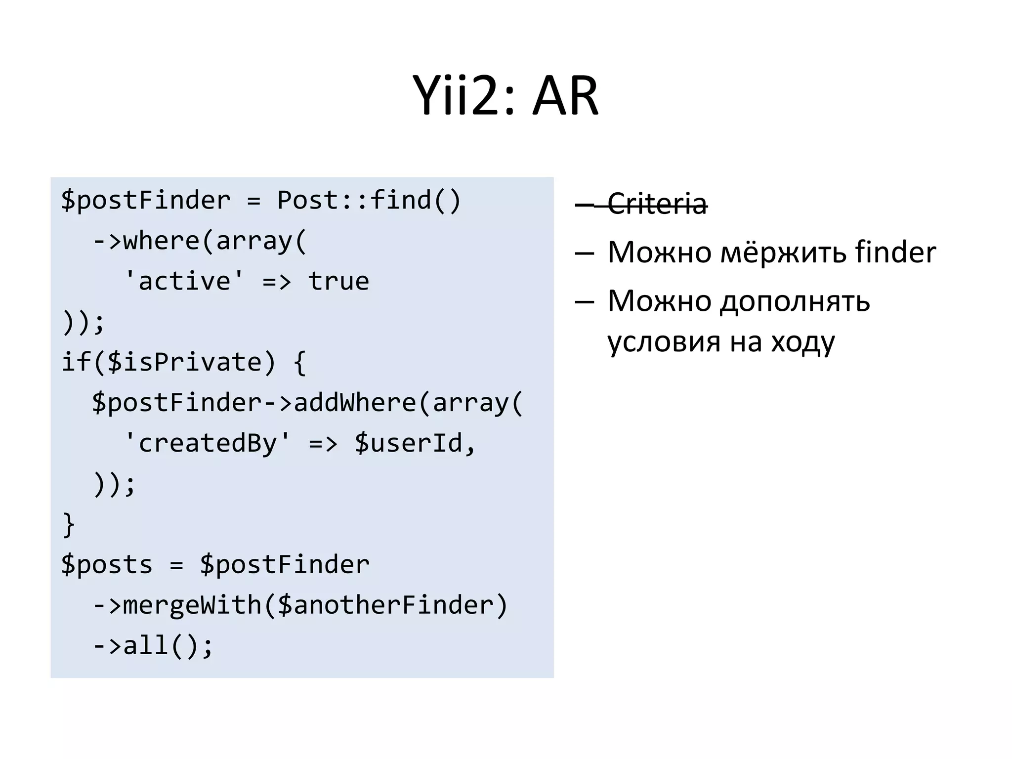 Yii2: AR
$postFinder = Post::find()       – Criteria
  ->where(array(                 – Можно мёржить finder
    'active' => true
                                 – Можно дополнять
));
                                   условия на ходу
if($isPrivate) {
  $postFinder->addWhere(array(
    'createdBy' => $userId,
  ));
}
$posts = $postFinder
  ->mergeWith($anotherFinder)
  ->all();
 