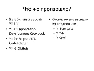 Что же произошло?
• 5 стабильных версий    • Окончательно вылезли
  Yii 1.1                  из «подполья»:
• Yii 1.1 Application      – Yii beer party
  Development Cookbook     – YiiTalk
• Yii for Eclipse PDT,     – YiiConf
  CodeLobster
• Yii → GitHub
 