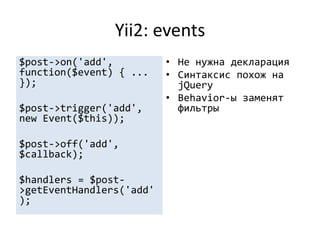Yii2: events
$post->on('add',          • Не нужна декларация
function($event) { ...    • Синтаксис похож на
});                         jQuery
                          • Behavior-ы заменят
$post->trigger('add',       фильтры
new Event($this));

$post->off('add',
$callback);

$handlers = $post-
>getEventHandlers('add'
);
 