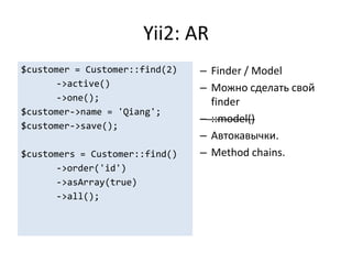 Yii2: AR
$customer = Customer::find(2)   – Finder / Model
       ->active()               – Можно сделать свой
       ->one();                   finder
$customer->name = 'Qiang';
                                – ::model()
$customer->save();
                                – Автокавычки.
$customers = Customer::find()   – Method chains.
       ->order('id')
       ->asArray(true)
       ->all();
 