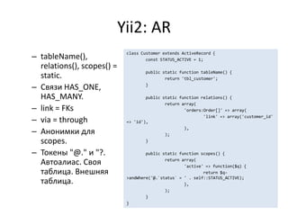 Yii2: AR
– tableName(),
                             class Customer extends ActiveRecord {
                                     const STATUS_ACTIVE = 1;
  relations(), scopes() =
                                     public static function tableName() {
  static.                                    return 'tbl_customer';

– Связи HAS_ONE,                     }

  HAS_MANY.                          public static function relations() {
                                             return array(
– link = FKs                                         'orders:Order[]' => array(

– via = through
                                                             'link' => array('customer_id'
                             => 'id'),

– Анонимки для
                                                     ),
                                             );
  scopes.                            }

– Токены "@." и "?.                  public static function scopes() {
                                             return array(
  Автоалиас. Своя                                    'active' => function($q) {
  таблица. Внешняя                                           return $q-
                             >andWhere('@.`status` = ' . self::STATUS_ACTIVE);
  таблица.                                           },
                                             );
                                     }
                             }
 