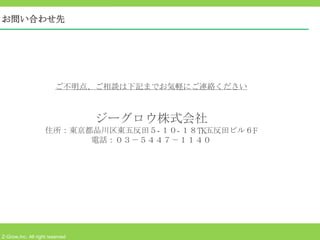 お問い合わせ先




                         ご不明点、ご相談は下記までお気軽にご連絡ください



                                 ジーグロウ株式会社
                    住所：東京都品川区東五反田５- １０- １８TK五反田ビル６F
                          電話：０３－５４４７－１１４０
                                 　




Z-Grow,Inc. All right reserved
 